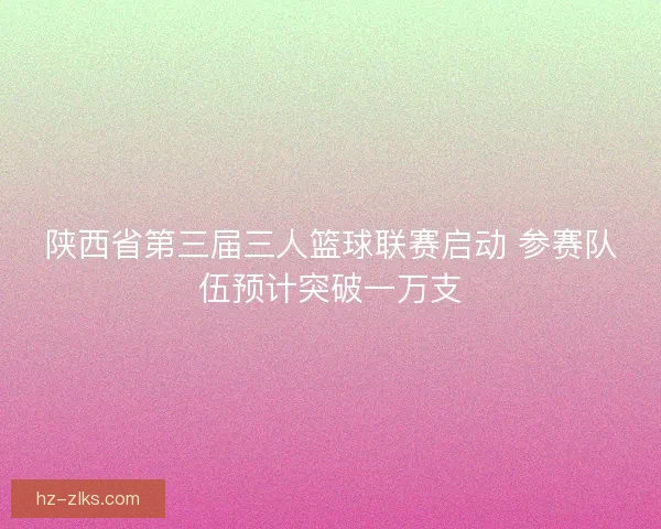 陕西省第三届三人篮球联赛启动 参赛队伍预计突破一万支 陕西省第三届三人篮球联赛启动 参赛队伍预计突破一万支