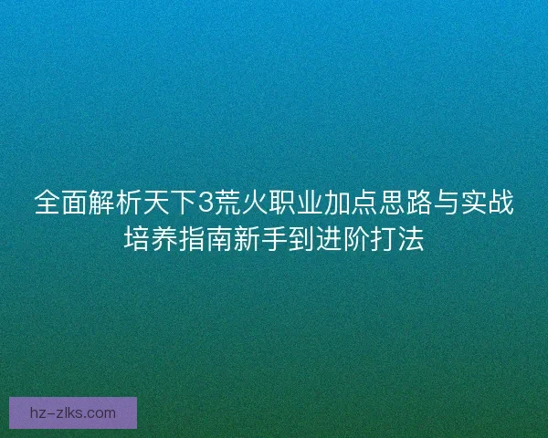 全面解析天下3荒火职业加点思路与实战培养指南新手到进阶打法 全面解析天下3荒火职业加点思路与实战培养指南新手到进阶打法