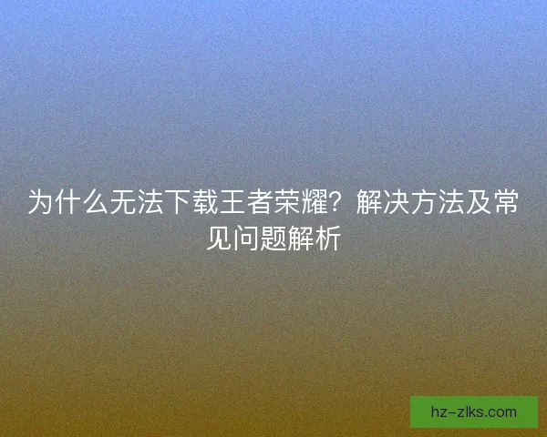 为什么无法下载王者荣耀？解决方法及常见问题解析