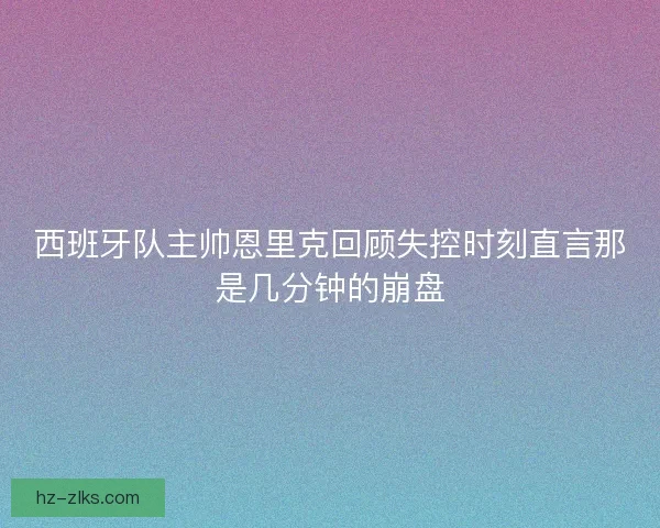 西班牙队主帅恩里克回顾失控时刻直言那是几分钟的崩盘