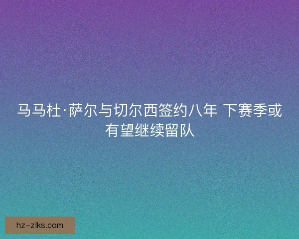 马马杜·萨尔与切尔西签约八年 下赛季或有望继续留队