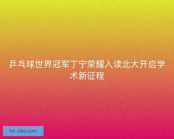 乒乓球世界冠军丁宁荣耀入读北大开启学术新征程