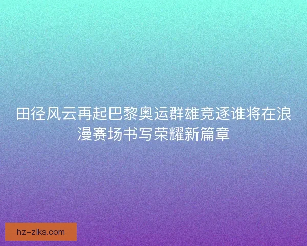 田径风云再起巴黎奥运群雄竞逐谁将在浪漫赛场书写荣耀新篇章 田径风云再起巴黎奥运群雄竞逐谁将在浪漫赛场书写荣耀新篇章