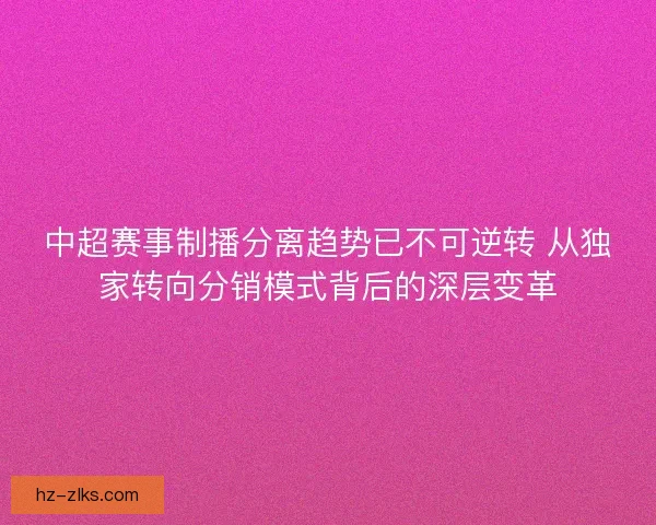 中超赛事制播分离趋势已不可逆转 从独家转向分销模式背后的深层变革 中超赛事制播分离趋势已不可逆转 从独家转向分销模式背后的深层变革